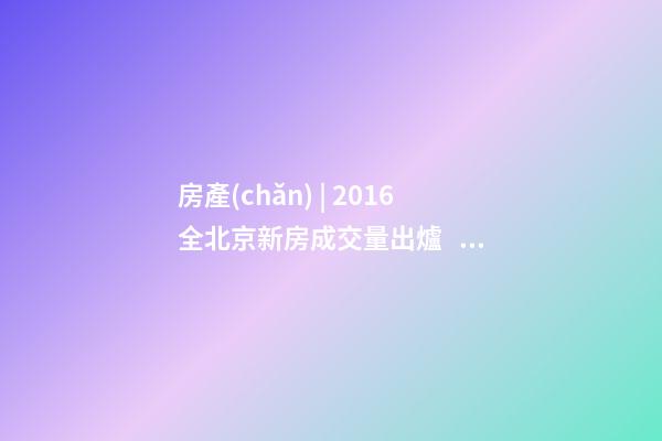 房產(chǎn) | 2016全北京新房成交量出爐， 順義漲幅最大